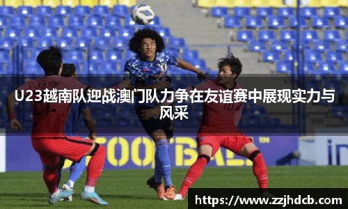 U23越南队迎战澳门队力争在友谊赛中展现实力与风采